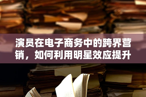 演员在电子商务中的跨界营销，如何利用明星效应提升品牌影响力？