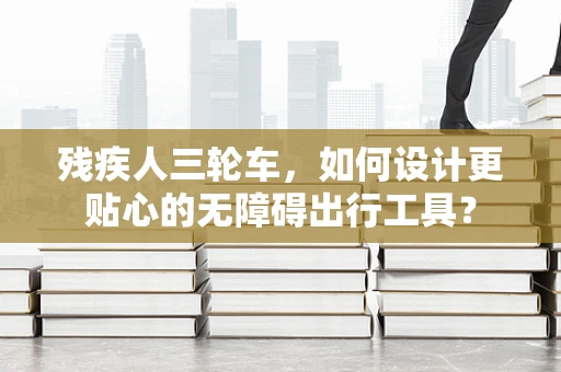 残疾人三轮车，如何设计更贴心的无障碍出行工具？