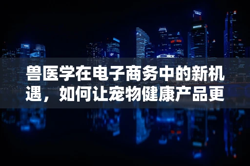 兽医学在电子商务中的新机遇，如何让宠物健康产品更智能、更贴心？