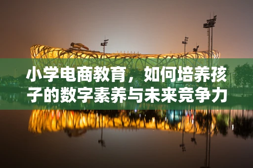 小学电商教育，如何培养孩子的数字素养与未来竞争力？