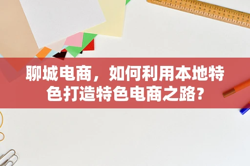 聊城电商，如何利用本地特色打造特色电商之路？