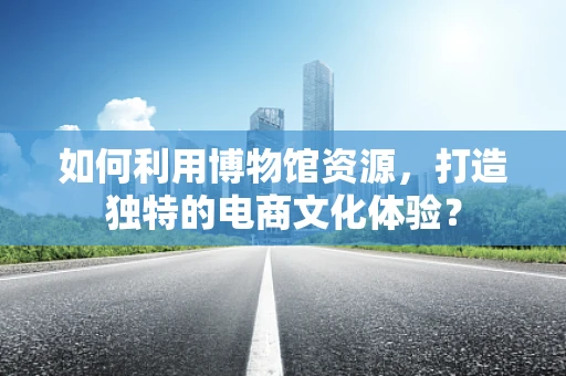 如何利用博物馆资源，打造独特的电商文化体验？