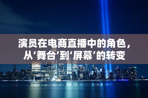 演员在电商直播中的角色，从‘舞台’到‘屏幕’的转变