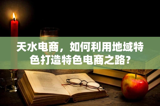 天水电商，如何利用地域特色打造特色电商之路？