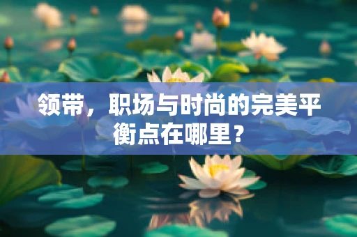 领带，职场与时尚的完美平衡点在哪里？