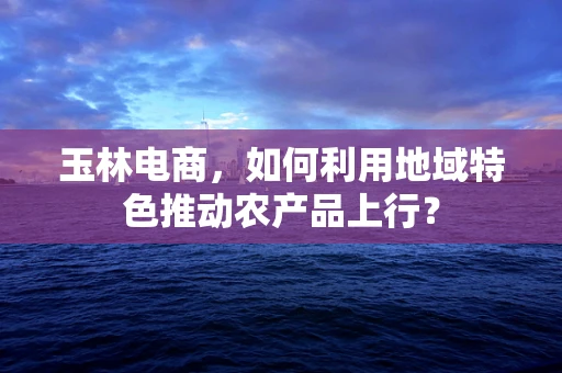 玉林电商，如何利用地域特色推动农产品上行？