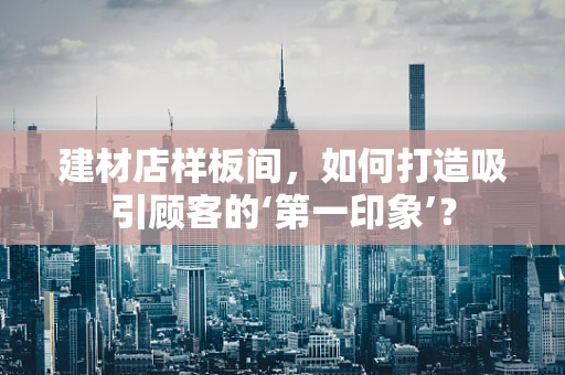建材店样板间，如何打造吸引顾客的‘第一印象’？