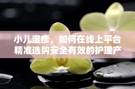 小儿湿疹，如何在线上平台精准选购安全有效的护理产品？