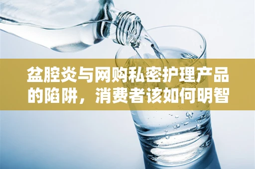 盆腔炎与网购私密护理产品的陷阱，消费者该如何明智选择？