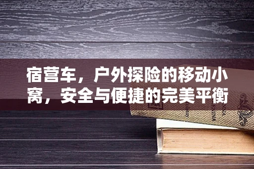 宿营车，户外探险的移动小窝，安全与便捷的完美平衡？