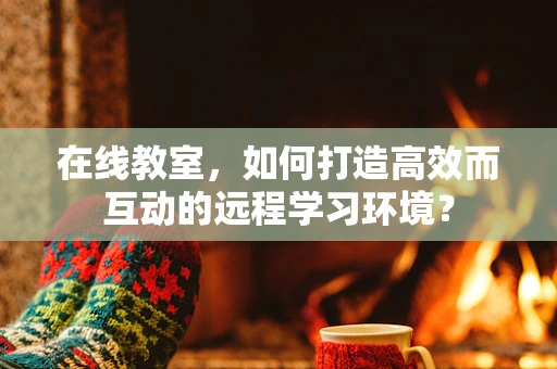 在线教室，如何打造高效而互动的远程学习环境？
