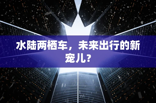 水陆两栖车，未来出行的新宠儿？