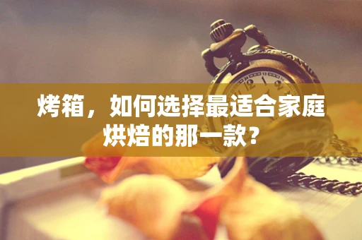 烤箱，如何选择最适合家庭烘焙的那一款？