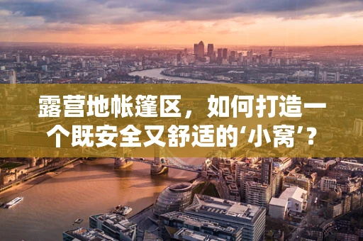 露营地帐篷区，如何打造一个既安全又舒适的‘小窝’？