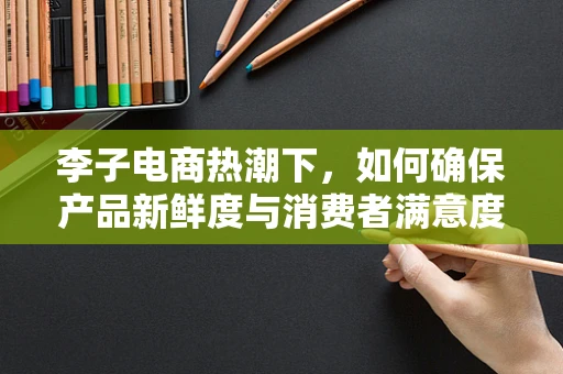 李子电商热潮下，如何确保产品新鲜度与消费者满意度？