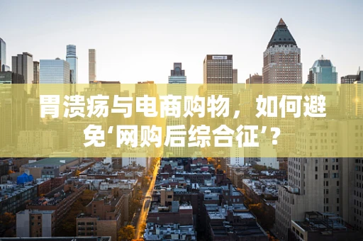 胃溃疡与电商购物，如何避免‘网购后综合征’？