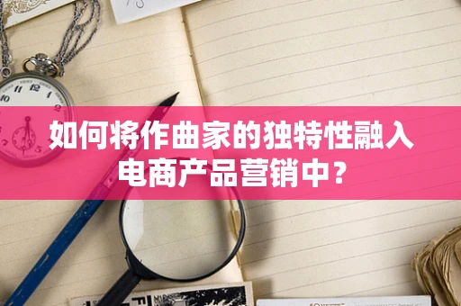 如何将作曲家的独特性融入电商产品营销中？