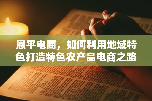 恩平电商，如何利用地域特色打造特色农产品电商之路？