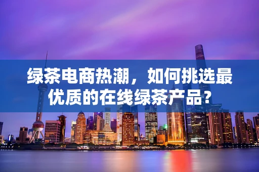 绿茶电商热潮，如何挑选最优质的在线绿茶产品？