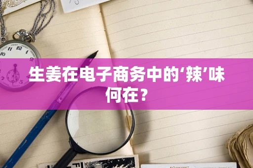生姜在电子商务中的‘辣’味何在？