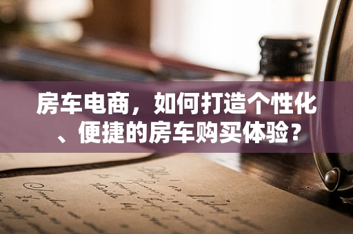 房车电商，如何打造个性化、便捷的房车购买体验？
