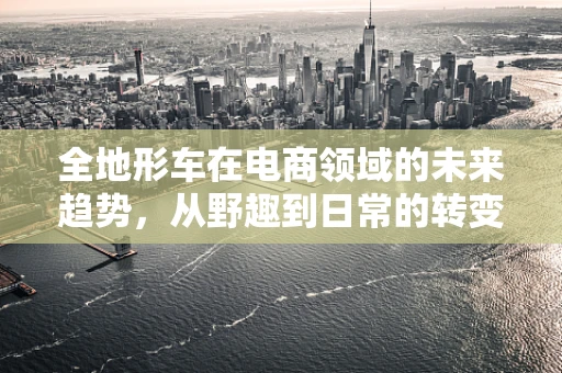 全地形车在电商领域的未来趋势，从野趣到日常的转变？