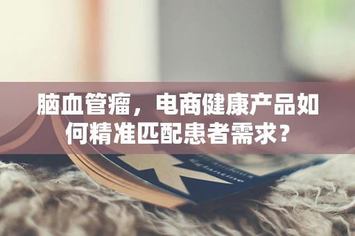 脑血管瘤，电商健康产品如何精准匹配患者需求？