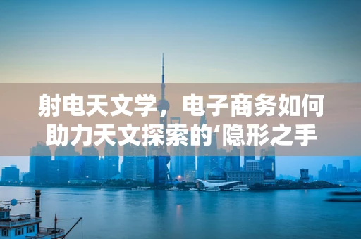 射电天文学，电子商务如何助力天文探索的‘隐形之手’？
