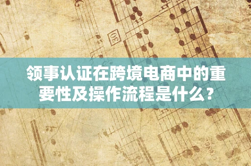 领事认证在跨境电商中的重要性及操作流程是什么？