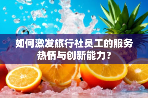 如何激发旅行社员工的服务热情与创新能力？