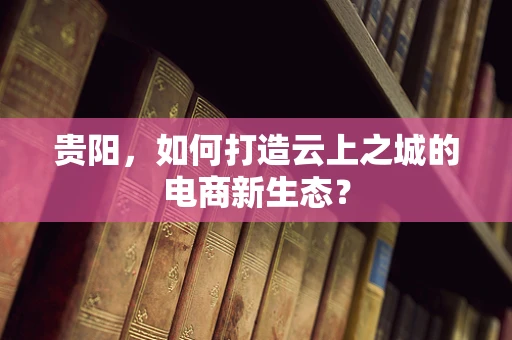 贵阳，如何打造云上之城的电商新生态？