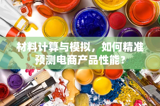 材料计算与模拟，如何精准预测电商产品性能？