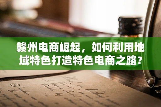 赣州电商崛起，如何利用地域特色打造特色电商之路？