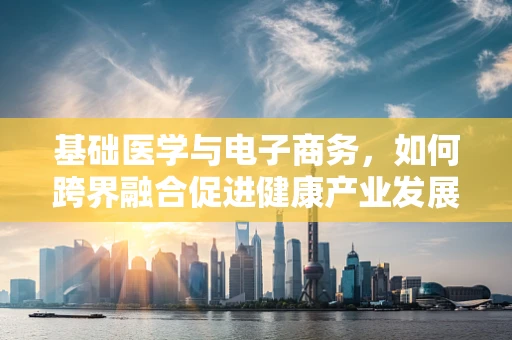 基础医学与电子商务，如何跨界融合促进健康产业发展？