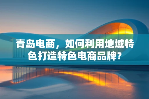 青岛电商，如何利用地域特色打造特色电商品牌？