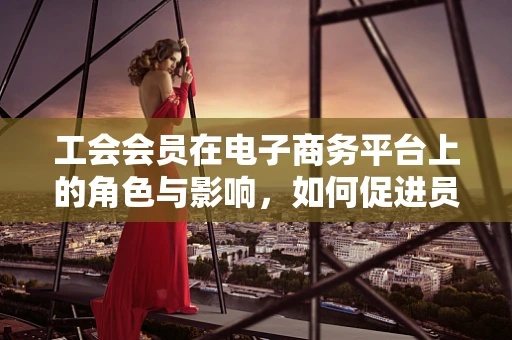 工会会员在电子商务平台上的角色与影响，如何促进员工福祉与工作效率？