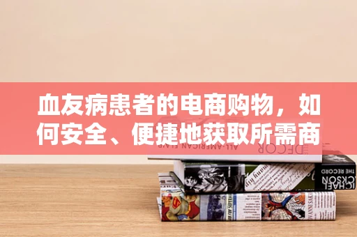 血友病患者的电商购物，如何安全、便捷地获取所需商品？