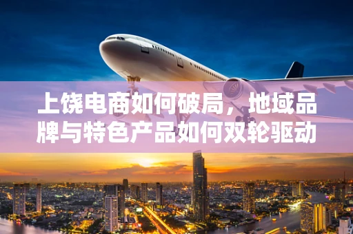 上饶电商如何破局，地域品牌与特色产品如何双轮驱动？