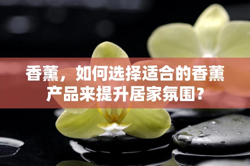 香薰，如何选择适合的香薰产品来提升居家氛围？