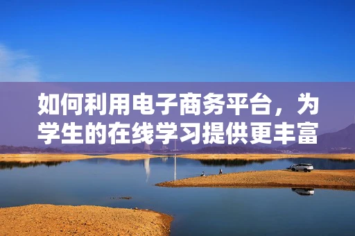 如何利用电子商务平台，为学生的在线学习提供更丰富的资源？