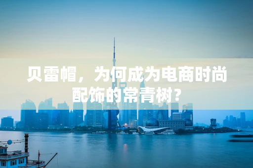 贝雷帽，为何成为电商时尚配饰的常青树？