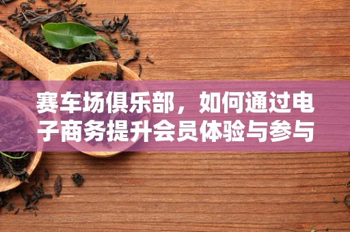 赛车场俱乐部，如何通过电子商务提升会员体验与参与度？