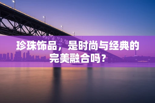 珍珠饰品，是时尚与经典的完美融合吗？