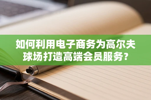 如何利用电子商务为高尔夫球场打造高端会员服务？