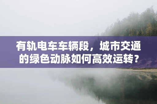 有轨电车车辆段，城市交通的绿色动脉如何高效运转？