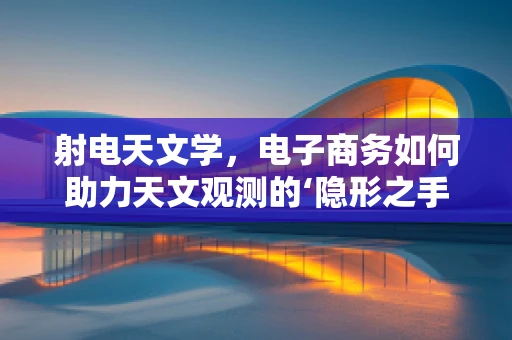 射电天文学，电子商务如何助力天文观测的‘隐形之手’？
