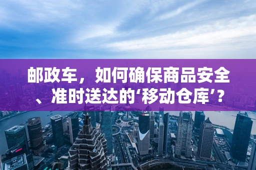 邮政车，如何确保商品安全、准时送达的‘移动仓库’？