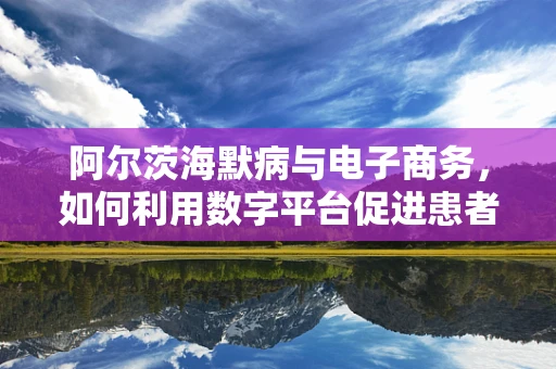 阿尔茨海默病与电子商务，如何利用数字平台促进患者生活质量的提升？