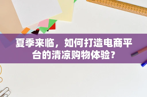 夏季来临，如何打造电商平台的清凉购物体验？