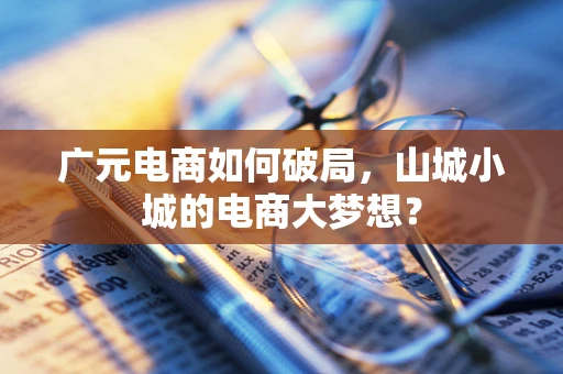 广元电商如何破局，山城小城的电商大梦想？